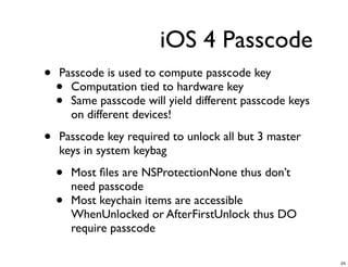 iOS 4 Passcode
•   Passcode is used to compute passcode key
    • Computation tied to hardware key
    • Same passcode will yield different passcode keys
      on different devices!

•   Passcode key required to unlock all but 3 master
    keys in system keybag

    •   Most ﬁles are NSProtectionNone thus don’t
        need passcode
    •   Most keychain items are accessible
        WhenUnlocked or AfterFirstUnlock thus DO
        require passcode

                                                         24
 