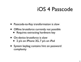 iOS 4 Passcode

•   Passcode-to-Key transformation is slow

•   Ofﬂine bruteforce currently not possible
    • Requires extracting hardware key

•   On-device bruteforce is slow
    •2 p/s on iPhone 3G, 7 p/s on iPad

•   System keybag contains hint on password
    complexity



                                               25
 