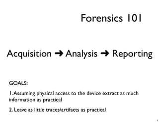 Forensics 101


Acquisition ➜ Analysis ➜ Reporting

GOALS:
1. Assuming physical access to the device extract as much
information as practical
2. Leave as little traces/artifacts as practical
                                                            3
 