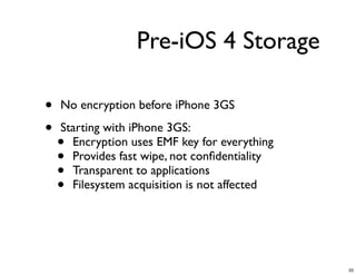 Pre-iOS 4 Storage

•   No encryption before iPhone 3GS

•   Starting with iPhone 3GS:
    • Encryption uses EMF key for everything
    • Provides fast wipe, not conﬁdentiality
    • Transparent to applications
    • Filesystem acquisition is not affected




                                               33
 
