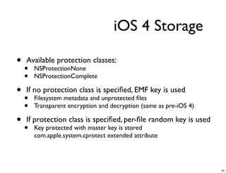 iOS 4 Storage

•   Available protection classes:
    •   NSProtectionNone
    •   NSProtectionComplete

•   If no protection class is speciﬁed, EMF key is used
    •   Filesystem metadata and unprotected ﬁles
    •   Transparent encryption and decryption (same as pre-iOS 4)

•   If protection class is speciﬁed, per-ﬁle random key is used
    •   Key protected with master key is stored
        com.apple.system.cprotect extended attribute




                                                                    34
 