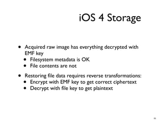 iOS 4 Storage

•   Acquired raw image has everything decrypted with
    EMF key
    • Filesystem metadata is OK
    • File contents are not

•   Restoring ﬁle data requires reverse transformations:
    • Encrypt with EMF key to get correct ciphertext
    • Decrypt with ﬁle key to get plaintext




                                                           35
 