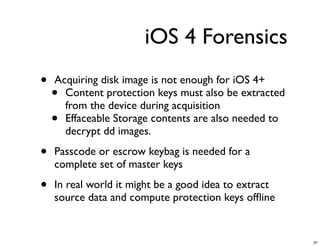iOS 4 Forensics
•   Acquiring disk image is not enough for iOS 4+
    • Content protection keys must also be extracted
      from the device during acquisition
    • Effaceable Storage contents are also needed to
      decrypt dd images.

•   Passcode or escrow keybag is needed for a
    complete set of master keys

•   In real world it might be a good idea to extract
    source data and compute protection keys ofﬂine


                                                       37
 