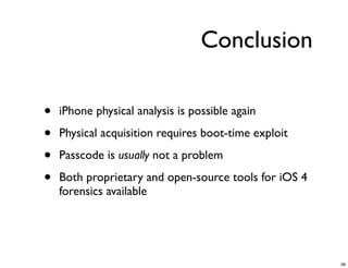Conclusion

•   iPhone physical analysis is possible again

•   Physical acquisition requires boot-time exploit

•   Passcode is usually not a problem

•   Both proprietary and open-source tools for iOS 4
    forensics available




                                                       38
 