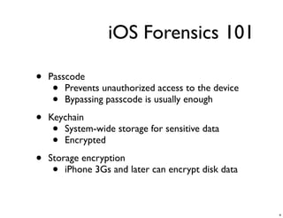 iOS Forensics 101

•   Passcode
     •  Prevents unauthorized access to the device
     •  Bypassing passcode is usually enough

•   Keychain
     • System-wide storage for sensitive data
     • Encrypted

•   Storage encryption
     •  iPhone 3Gs and later can encrypt disk data



                                                     4
 