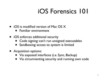 iOS Forensics 101

•   iOS is modiﬁed version of Mac OS X
     •  Familiar environment

•   iOS enforces additional security
     •  Code signing: can’t run unsigned executables
     •  Sandboxing: access to system is limited

•   Acquisition options:
     • Via exposed interfaces (i.e. Sync, Backup)
     • Via circumventing security and running own code



                                                         5
 