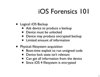 iOS Forensics 101
•   Logical: iOS Backup
     •  Ask device to produce a backup
     •  Device must be unlocked
     •  Device may produce encrypted backup
     •  Limited amount of information

•   Physical: ﬁlesystem acquisition
     •  Boot-time exploit to run unsigned code
     •  Device lock state isn’t relevant
     •  Can get all information from the device
     •  Since iOS 4 ﬁlesystem is encrypted


                                                  6
 