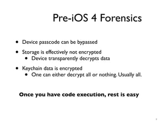 Pre-iOS 4 Forensics

•    Device passcode can be bypassed

•    Storage is effectively not encrypted
      •  Device transparently decrypts data

•    Keychain data is encrypted
      • One can either decrypt all or nothing. Usually all.


    Once you have code execution, rest is easy



                                                              7
 
