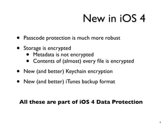 New in iOS 4
•   Passcode protection is much more robust

•   Storage is encrypted
     •  Metadata is not encrypted
     •  Contents of (almost) every ﬁle is encrypted

•   New (and better) Keychain encryption

•   New (and better) iTunes backup format


All these are part of iOS 4 Data Protection


                                                      8
 