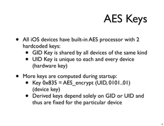 AES Keys
•   All iOS devices have built-in AES processor with 2
    hardcoded keys:
     •   GID Key is shared by all devices of the same kind
     •   UID Key is unique to each and every device
         (hardware key)

•   More keys are computed during startup:
     • Key 0x835 = AES_encrypt (UID, 0101..01)
       (device key)
     • Derived keys depend solely on GID or UID and
       thus are ﬁxed for the particular device


                                                             9
 