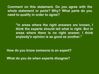 Comment on this statement. Do you agree with the
whole statement or parts? Why? What parts do you
need to qualify in order to agree?
"In areas where the right answers are known, I
think the experts should tell what is right. But in
areas where there is no right answer, I think
anybody's opinion is as good as another."

How do you know someone is an expert?
What do you do when experts disagree?

 