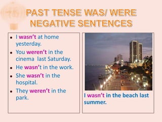    I wasn’t at home
    yesterday.
   You weren’t in the
    cinema last Saturday.
   He wasn’t in the work.
   She wasn’t in the
    hospital.
   They weren’t in the
    park.                    I wasn’t in the beach last
                             summer.
 