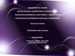 UNIVERSIDAD DE PANAMÁ

  CENTRO REGIONAL UNIVERSITARIO DE PANAMÁ OESTE

FACULTAD DE INFORMÁTICA, ELECTRÓNICA Y COMUNICACIÓN

LICENCIATURA EN INFORMÁTICA EDUCATIVA Y EMPRESARIAL


                 Escritorios virtuales



             PROFESORA: Belén González



                   INTEGRANTES:

             DE SALAS, ISMAEL 8-878-1939
              LIDIA HIDALGO 8-792-1661
 