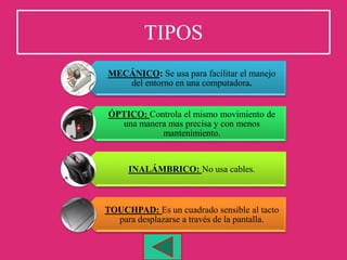 TIPOS
MECÁNICO: Se usa para facilitar el manejo
del entorno en una computadora.
ÓPTICO: Controla el mismo movimiento de
una manera mas precisa y con menos
mantenimiento.
INALÁMBRICO: No usa cables.
TOUCHPAD: Es un cuadrado sensible al tacto
para desplazarse a través de la pantalla.
 