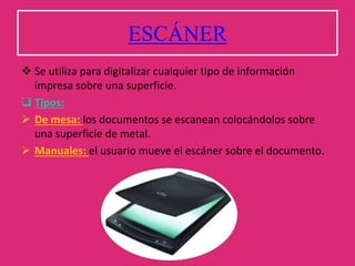 ESCÁNER
 Se utiliza para digitalizar cualquier tipo de información
impresa sobre una superficie.
 Tipos:
 De mesa: los documentos se escanean colocándolos sobre
una superficie de metal.
 Manuales: el usuario mueve el escáner sobre el documento.
 