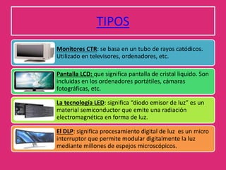 TIPOS
Monitores CTR: se basa en un tubo de rayos catódicos.
Utilizado en televisores, ordenadores, etc.
Pantalla LCD: que significa pantalla de cristal liquido. Son
incluidas en los ordenadores portátiles, cámaras
fotográficas, etc.
La tecnología LED: significa “diodo emisor de luz” es un
material semiconductor que emite una radiación
electromagnética en forma de luz.
El DLP: significa procesamiento digital de luz es un micro
interruptor que permite modular digitalmente la luz
mediante millones de espejos microscópicos.
 