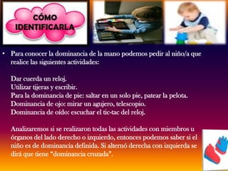 Para conocer la dominancia de la mano podemos pedir al niño/a que realice las siguientes actividades: Dar cuerda un reloj.Utilizar tijeras y escribir.Para la dominancia de pie: saltar en un solo pie, patear la pelota.Dominancia de ojo: mirar un agujero, telescopio.Dominancia de oído: escuchar el tic-tac del reloj.Analizaremos si se realizaron todas las actividades con miembros u órganos del lado derecho o izquierdo, entonces podemos saber si el niño es de dominancia definida. Si alternó derecha con izquierda se dirá que tiene “dominancia cruzada”.