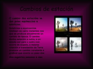 Cambios de estación O cambio das estacións se dan polos equinoccios e solsticios . Solsticios e equinoccios totalizan os catro instantes nos que se produce anualmente un cambio de época. O cambio dunha estación a outra, e un estado sol para o outro non ocorre de súpeto, a mesma rotación e translación da Terra produce un cambio constante e gradual que ocorre co paso dos días   seguintes,semanas e mes   