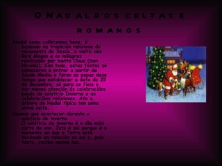 O Nadal dos celtas e romanos Nadal como coñecemos hoxe, é baseado na tradición relixiosa do nacemento de Xesús, a visita dos Reis Magos e os milagres realizados por Santa Claus (San Nicolás). Con todo, estas festas só comezaron a entrar a partir da Idade Media e foron os papas dese tempo que establecer a data do 25 de decembro, só para os fieis a dar menos atención ás celebracións pagás do solsticio Inverno e as celebracións relixiosas. Ata a árbore de Nadal típica ten unha orixe celta. Cousas que acontecen durante o solsticio de inverno O solsticio de inverno é o día máis curto do ano. Isto é así porque é o momento en que a Terra está inclinado en relación ao sol e, polo tanto, recibe menos luz. 