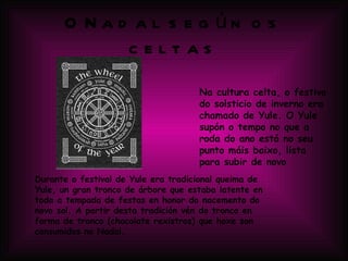 O Nadal según os celtas Na cultura celta, o festivo do solsticio de inverno era chamado de Yule. O Yule supón o tempo no que a roda do ano está no seu punto máis baixo, lista para subir de novo  Durante o festival de Yule era tradicional queima de Yule, un gran tronco de árbore que estaba latente en toda a tempada de festas en honor do nacemento do novo sol. A partir desta tradición vén do tronco en forma de tronco (chocolate rexistros) que hoxe son consumidos no Nadal. 