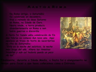 A antiga Roma Na Roma antiga, a Saturnália foi celebrado en decembro, tras o reinado do deus Saturno en Roma, na Idade de Ouro. Nesta idade, a terra produciu abundantemente en Roma e non había guerras e discordia A festa foi tamén unha celebración do fin das tebras eo comezo dun novo ano. Aquí aparece un trozo do texto da sacerdotisa no rito da Saturnália: &quot;Esta es la noche del solsticio, la noche más larga del año. Ahora las tinieblas triunfan y aún así todavía queda un poco de luz” Finalmente, durante a Idade Media, a festa foi o alongamento no tempo para facer o que hoxe coñecemos como o Entroido 