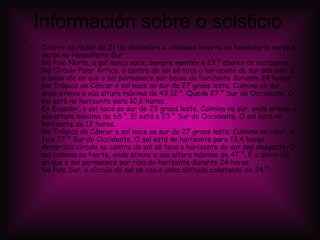 Información sobre o solsticio Ocorre ao redor de 21 de decembro e chámase inverno no hemisferio norte e verán no Hemisferio Sur No Polo Norte, o sol nunca nace, sempre mantén a 23 ° abaixo do horizonte. No Círculo Polar Ártico, o centro do sol só toca o horizonte do sur sen saír. É o único día en que o sol permanece por baixo do horizonte durante 24 horas. No Trópico de Cáncer o sol nace ao sur de 27 graos leste. Culmina no sur, onde atinxe a súa altura máxima de 43,12 °. Queda 27 ° Sur do Occidente. O sol está no horizonte para 10,6 horas. En Ecuador, o sol nace ao sur de 23 graos leste. Culmina no sur, onde atinxe a súa altura máxima de 68 °. El está a 23 ° Sur do Occidente. O sol está no horizonte de 12 horas. No Trópico de Cáncer o sol nace ao sur de 27 graos leste. Culmina no cénit, e fica 27 ° Sur do Occidente. O sol está no horizonte para 13,4 horas. Antártica círculo no centro do sol só toca o horizonte do sur sen desgaste. O sol culmina ao Norte, onde atinxe a súa altura máxima de 47 °. É o único día en que o sol permanece por riba do horizonte durante 24 horas. No Polo Sur, o círculo do sol no ceo a unha altitude constante de 24 °. 