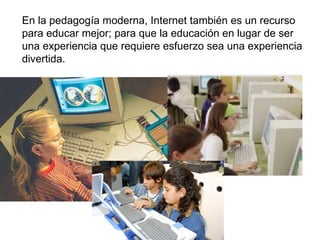 En la pedagogía moderna, Internet también es un recurso para educar mejor; para que la educación en lugar de ser una experiencia que requiere esfuerzo sea una experiencia divertida. 
