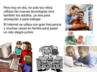 Pero hoy en día, no solo los niños utilizan las nuevas tecnologías sino también los adultos, ya sea para recreación o para trabajar. El Internet se utiliza con gran frecuencia y muchas veces en familia para pasar   un rato alegre juntos . 
