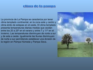 La provincia de La Pampa se caracteriza por tener clima templado continental, en la zona este y centro y clima árido de estepas en el oeste. El clima templado presenta temperaturas diarias medias que oscilan entre los 20 a 25º en el verano y entre 7 y 11º en el invierno. Las temperaturas disminuyen de norte a sur y de esta a oeste. Igualmente las lluvias disminuyen de norte a sur permitiendo establecer una división de la región en Pampa Húmeda y Pampa Seca.  clima de la pampa 