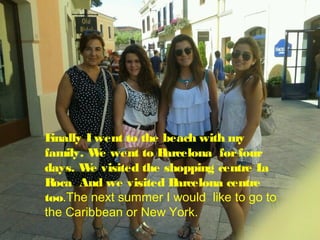 F
inally I went to the beach with my
family. W went to B
e
arcelona for four
days. W visited the shopping centre L
e
a
Roca And we visited B
arcelona centre
too.The next summer I would like to go to
the Caribbean or New York.

 