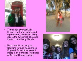 •

Then I was two weeks in
Huesca, with my parents and
my brothers, and I went every
day to the swimming pool, and
I went out with my friends.

•

Next I went to a camp in
Scotland for one week and in
England for another week. I
made a lot of friends I had a lot
of fun and I learnt english.

 