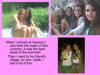 When I arrived at Huesca I
was here the week of San
Lorenzo, it was the best
week of the summer!
Then I went to my friend's
village, for one week. I
had a lot of fun.

 