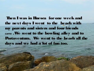 T
hen I was in H
uesca for one week and
the next days I went to the beach with
my parents and sisters and four friends
came .W went to the bowling alley and to
e
P
ortaventura. W went to the beach all the
e
days and we had a lot of fun too.

 