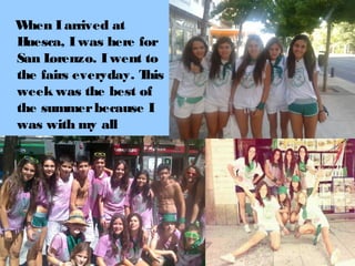 W
hen I arrived at
H
uesca, I was here for
San L
orenzo. I went to
the fairs everyday. T
his
week was the best of
the summer because I
was with my all
friends.

 