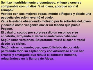 Se hizo insufriblemente presuntuoso, y llegó a creerse
comparable con un dios. Y si lo era, ¿porqué no ir al
Olimpo?.
Vestido con sus mejores ropas, montó a Pegaso y desde una
pequeña elevación levantó el vuelo.
Zeus le estaba observando molesto por la soberbia del joven
y decidió como venganza enviar un tábano que picó a
Pegaso.
El caballo, cogido por sorpresa dio un respingo y se
encabritó, arrojando al vació al ambicioso caballero.
Según unas versiones, Belerofonte murió al caer al vació
desde los cielos.
Según otras no murió, pero quedó lisiado de por vida,
perdiendo todo su esplendor y convirtiéndose en un ser
errante y amargado que rehuía el contacto humano,
refugiándose en la llanura de Aleya.
 