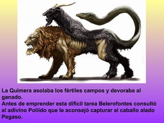 La Quimera asolaba los fértiles campos y devoraba al
ganado.
Antes de emprender esta díficil tarea Belerofontes consultó
al adivino Poliido que le aconsejó capturar al caballo alado
Pegaso.
 