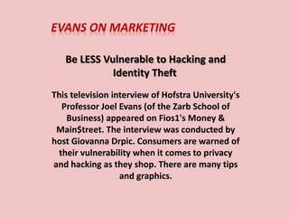 EVANS ON MARKETING
Be LESS Vulnerable to Hacking and Identity Theft
1. The first video is a television interview of Hofstra University's
Professor Joel Evans (of the Zarb School of Business) which
appeared on Fios1's Money & Main$treet. The interview was
conducted by host Giovanna Drpic. Consumers are warned of
their vulnerability when it comes to privacy and hacking as
they shop. There are many tips and graphics.
2. The second video consists of Professor Evans’ Online Privacy
and Social Media Security Quiz. See how well YOU can do on
this quiz!!!
 
