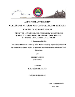 ADDIS ABABA UNIVERSITY
COLLEGE OF NATURAL AND COMPUTATIONAL SCIENCES
SCHOOL OF EARTH SCIENCES
IMPACT OF LAND-USE/LAND-COVER CHANGES ON LAND
SURFACE TEMPERATURE IN ADAMA ZURIA WOREDA,
ETHIOPIA, USING GEOSPATIAL TOOLS
A thesis submitted to
The school of Graduate Studies of Addis Ababa University in partial fulfillment of
the requirements for the Degree of Masters of Science in Remote Sensing and Geo-
informatics
BY
BELETE TAFESSE
(GSR/0469/08)
Advisors
Dr.K.V.SURYABHAGAVAN
Prof. M.BALAKRISHNAN
Addis Ababa University
June, 2017
 