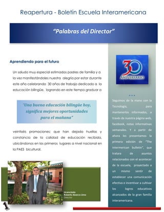 Reapertura - Boletín Escuela Interamericana


                          “Palabras del Director”



Aprendiendo para el futuro

 Un saludo muy especial estimados padres de familia y a
 la vez manifestándoles nuestra alegría por estar durante
 este año celebrando 30 años de trabajo dedicado a la
 educación bilingüe, logrando en este tiempo graduar a


                                                            Seguimos de la mano con la
       “Una buena educación bilingüe hoy,                   Tecnología,                 para
         significa mejores oportunidades                    mantenerlos informados, a
                 para el mañana”                            través de nuestra página web,
                                                            facebook, notas informativas
                                                            semanales. Y a partir de
 veintiséis promociones; que han dejado huellas y
                                                            ahora les presentamos la
 constancia de la calidad de educación recibida,
                                                            primera    edición   de     “The
 ubicándonos en los primeros lugares a nivel nacional en
                                                            Intermerican bulletin”, que
 la PAES bicultural.
                                                            tratara       de       asuntos
                                                            relacionados con el acontecer
                                                            de la escuela, proyectado a
                                                            un     mismo       sentir    de
                                                            establecer una comunicación
                                                            efectiva e incentivar a cultivar
                                                            los       logros     educativos
                                 Licenciado
                                 Roberto Abarca Lima        alcanzados de la gran familia
                                 Director
                                                            interamericana.
 