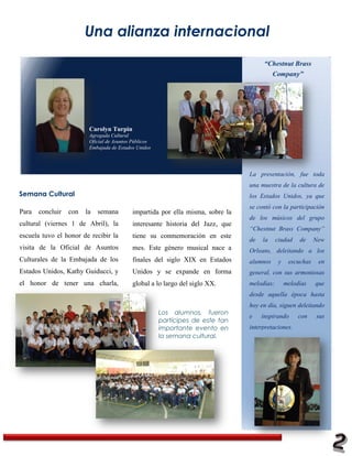 Una alianza internacional
                                                                                      “Chestnut Brass
                                                                                        Company”




                         Carolyn Turpin
                         Agregada Cultural
                         Oficial de Asuntos Públicos
                         Embajada de Estados Unidos




                                                                                La presentación, fue toda
                                                                                una muestra de la cultura de
Semana Cultural                                                                 los Estados Unidos, ya que
Happy holidays from our family to yours!                                        se contó con la participación
Para   concluir   con   la   semana        impartida por ella misma, sobre la
                                                                                de los músicos del grupo
cultural (viernes 1 de Abril), la          interesante historia del Jazz, que
                                                                                “Chestnut Brass Company”
escuela tuvo el honor de recibir la        tiene su conmemoración en este
                                                                                de   la     ciudad    de     New
visita de la Oficial de Asuntos            mes. Este género musical nace a      Orleans, deleitando a los
Culturales de la Embajada de los           finales del siglo XIX en Estados     alumnos      y    escuchas    en
Estados Unidos, Kathy Guiducci, y          Unidos y se expande en forma         general, con sus armoniosas
el honor de tener una charla,              global a lo largo del siglo XX.      melodías;        melodías    que
                                                                                desde aquella época hasta
                                                                                hoy en día, siguen deleitando
                                                       Los alumnos, fueron
                                                                                e    inspirando       con    sus
                                                       partícipes de este tan
                                                       importante evento en     interpretaciones.
                                                       la semana cultural.
 