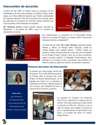 Intercambio de docentes
A partir del año 2009, la escuela, inicia un convenio con los
coordinadores de becas para docentes en Estados Unidos, dando
origen así al intercambio de maestros; que brinda la oportunidad
de expansión educativa. Dos de los docentes de la escuela, optan
por participar en el proceso de selección; donde realizaron una
serie de pruebas, hasta finalmente ser elegidos:
                                                                                   Mister
Mr. Benjamín García, primer docente elegido, participó de                 Benjamín García
Septiembre a Noviembre de 2009; estuvo en sesiones de
capacitación constante.
                                                      Las capacitaciones, se realizaron en la Universidad George
                                                      Mason, en el estado de Virginia y se trataron sobre “Técnicas de
                                                      liderazgo, historia y computación”.

                                                      Al inicio del año 2010, Mr. Carlos Martínez, participó durante
                                                      Febrero y Marzo, en Georgia State University, estado de
                                                      Atlanta (Inglés como segundo idioma – ESOL). Desde ese
                                                      momento, ambos formaron parte de la conexión con la embajada
                               Mister                 de los Estados Unidos. Gracias a ello, hoy en día, al realizarse
                               Carlos Martínez        alguna actividad cultural, la Embajada Norteamericana, hace
                                                      partícipe a la Escuela en estas actividades, para beneficio de
                                                      todos los alumnos, padres de familia e involucrados en general.

                                  Primeros docentes de intercambio
                                    La primera que visita nuestra escuela fue     Julie Wright
                                    Donamarie Florio (año 2010) proveniente
                                    de Florida. Para el presente año, Julie
                                    Wright, de Boston Massachussets, fue la
                                    segunda que honró con su presencia y
                                    experiencia en Historia, dejando huella de
                                    sus vivencias, que compartió con todos y
                                    cada uno de los docentes y alumnos.

          Alaina Burr,
          proveniente de
                                                                         La siguiente en visitarnos fue Katharine
       Carolina del Norte,                                               Saint Vincent; además de su manera única de
     es la cuarta docente de                                             enseñar, tenía algo especial que atrajo mucho
                                                                         la atención de todos los alumnos, y era su
       intercambio que ha
                                                                         lugar de trabajo; pues trabaja en Tarrytown,
    visitado a nuestra escuela.                                          que es específicamente el lugar donde se dio
                                                                         inicio a la leyenda del Jinete sin Cabeza,
                                                                         Sleepy Hollow.
                                         Katharine Saint Vincent
 