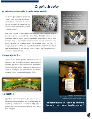 Orgullo Escolar
Ex – Alumno Emprendedor, Ingeniero Alex Magaña

                                                                                         Esto nacen de la idea, que
   Ex-Alumno graduado de la Escuela
                                                                                         “La gente come sentimientos y
   (1,999), deja su natal Santa Ana,                                                     experiencias, no sabores, por eso es
   para abrirse camino en el campo                                                       que la comida nostálgica ha tenido
                                                                                         tanto impacto en Estados Unidos,
   de la empresa de alimentos en
                                                                                         por el fuerte lazo de la gente por su
   Estados Unidos; intentando seguir la                                                  país”.
   tradición familiar.


   Este joven santaneco, quiso dar un paso más por cuenta propia y fundó su
   propia   empresa      de   productos   alimenticios,   llamada:   Custom   Food
   Processing Services (CFPS), creando productos gastronómicos típicos de El
   Salvador para su exportación, como lo son las pupusas y tamales, entre
   otros; mediante un proceso natural (sin cambiar mano de obra por
   maquinaria), que permite que el producto esté libre de bacterias, el cual
   puede mantenerse sin refrigeración, prolongando la vida del mismo, hasta 3
   años y sea bajo en calorías.


Reconocimientos

   Ahora, es uno de los grandes empresarios que ha
   puesto en alto el nombre de nuestro querido país El
   Salvador, por medio de estas técnicas alimenticias
   innovadoras, que le han valido de reconocimientos
   como el ser elegido por la Universidad José Matías
   Delgado como “Profesional Distinguido 2010”.




Su objetivo
                                                                                                Ingeniero Alex Moses Magaña
                                                                                     Gerente General de la empresa alimenticia
  Expandirse internacionalmente (en el país ya se                                       Custom Food Processing Services (CFPS)

  encuentran estos productos en supermercados de
  renombre), para llevar un pedacito de El Salvador a
                                                                     “Hacer realidad un sueño, se trata de
  nuestros hermanos lejanos nostálgicos del sabor típico
                                                                     hacer un poco todos los días por él.”
  de nuestro país.
 