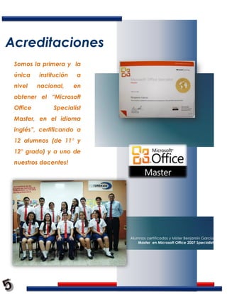 Acreditaciones
 Somos la primera y la
 única    institución   a
 nivel    nacional,     en
 obtener el “Microsoft
 Office        Specialist
 Master, en el idioma
 inglés”, certificando a
 12 alumnos (de 11° y
 12° grado) y a uno de
 nuestros docentes!




                             Alumnos certificados y Mister Benjamín García
                                 Master en Microsoft Office 2007 Specialist
 
