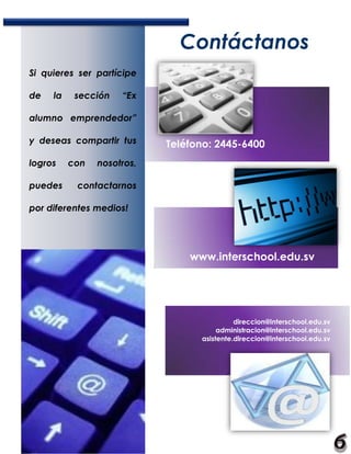 Contáctanos
Si quieres ser partícipe

de   la    sección   “Ex

alumno emprendedor”

y deseas compartir tus      Teléfono: 2445-6400
logros    con   nosotros,

puedes     contactarnos

por diferentes medios!




                                www.interschool.edu.sv




                                            direccion@interschool.edu.sv
                                       administracion@interschool.edu.sv
                                  asistente.direccion@interschool.edu.sv
 