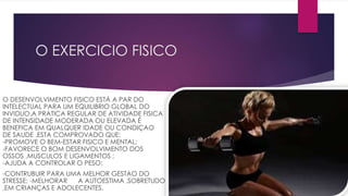 O EXERCICIO FISICO
O DESENVOLVIMENTO FISICO ESTÁ A PAR DO
INTELECTUAL PARA UM EQUILIBRIO GLOBAL DO
INVIDUO.A PRATICA REGULAR DE ATIVIDADE FISICA
DE INTENSIDADE MODERADA OU ELEVADA É
BENEFICA EM QUALQUER IDADE OU CONDIÇAO
DE SAUDE .ESTA COMPROVADO QUE:
-PROMOVE O BEM-ESTAR FISICO E MENTAL;
-FAVORECE O BOM DESENVOLVIMENTO DOS
OSSOS ,MUSCULOS E LIGAMENTOS ;
-AJUDA A CONTROLAR O PESO;
-CONTRUBUIR PARA UMA MELHOR GESTAO DO
STRESSE; -MELHORAR A AUTOESTIMA ,SOBRETUDO
,EM CRIANÇAS E ADOLECENTES.
 