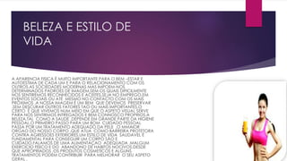 BELEZA E ESTILO DE
VIDA
A APARENCIA FISICA É MUITO IMPORTANTE PARA O BEM –ESTAR E
AUTOESTIMA DE CADA UM E PARA O RELACIONAMENTO COM OS
OUTROS.AS SOCIEDADES MODERNAS MAS IMPOEM-NOS
DETERMINADOS PADROES DE IMAGEM,SEM OS QUAIS DIFICILMENTE
NOS SENTIREMOS RECONHECIDOS E ACEITES.SEJA NO EMPREGO,EM
EVENTOS SOCIAIS OU ATÉ MESMO NO CONTACTO COM OS MAIS
PRÓXIMOS ,A NOSSA IMAGEM É UM BEM QUE DEVEMOS PRESERVAR
.SEM DESCURAR OUTROS FATORES TAO OU MAIS IMPORTANTES,O
CERTO É QUE VIVEMOS NUM MEIO EM QUE O ASPETO VISUAL SERVE
PARA NOS SENTIRMOS INTREGADOS E BEM CONNOSCO PROPRIOS.A
BELEZA,TAL COMO A SAUDE ,DEPENDE EM GRANDE PARTE DA HIGIENE
PESSOAL.O PRIMEIRO PASSO PARA UM BOM CUIDADO PESSOAL
PASSA POR UM TRATAMENTO ADEQUADO DA PELE ,O MMAIOR
ORGAO DO NOSSO CORPO ,QUE ATUA COMO BARREIRA PROTETORA
CONTRA AGRESSOES EXTERIORES.UM ESTILO DE VIDA SAUDAVEL É
FUNDAMENTAL PARA CONSEGUIR UM CORPO SÃO E
CUIDADO.FALAMOS DE UMA ALIMENTAÇAO ADEQUADA ,MALGUM
EXERCICIO FISICO E DO ABANDONO DE HABITOS NOCIVOS.DESDE
QUE APROPRIADOS ,OS PRODUTOS COSMETICOS E ALGUNS
TRATAMENTOS PODEM CONTRIBUIR PARA MELHORAR O SEU ASPETO
GERAL .
 