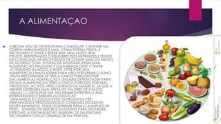A ALIMENTAÇAO
 A BELEZA VEM DE DENTRO!PARA CONSEGUIR E MANTER UM
CORPO HARMONIOSO E UMA OTIMA FORMA FISICA ,É
NECESSÁRIO COMER E BEBER BEM .NEM MUITO NEM
POUCO,,RESPEITANDO O EQUILIBRO DOS NUTRIENTES E TENDO
EM CONTA QUE HÁ NECESSIDADE DE COMER MAIS OU MENOS
DE ACORDO COM O GRAU DE ATIVIDADE.ASSIM,UMA
ALIMENTAÇAO SAUDAVEL E EQUILIBRADA DEVE CONTER:
-O PEQUENO-ALMOÇO.Á NOITE ,OPTE POR UMA
ALIMENTAÇAO MAIS LIGEIRA,PARA NÃO PERTURBAR O SONO;
-FRUTA.RECOMENDA-SE TRES A CINCO PORÇOES POR
DIA.TAMBEM AS HORTALIÇAS E LEGUMES DEVEM FAZER PARTE
DA SUA ALIMENTAÇAO (TRES A CINCO PORÇOES POR DIA);
-PRODUTOS LACTEOS MEIO-GORDOS OU MAGROS ,JÁ QUE A
MENOR GORDURA NÃO AFETA OS VALORES DE CALCIO;
-AGUA(1,5 LITROS POR DIA ,NO MINIMO).PREFIRA-A AOS
REFRIGERANTES E BEBIDAS ALCOOLICAS;
-GRELHADOS E COZIDOS.EVITE OS PRODUTOS PRÉ-
PREPARADOS E PROCESSADOS.O CONSUMO EXCESSIVO
DESTES ALIMENTOS PODE CONTRIBUIR PARA O AUMENTO DE
PESO. GUARDE OS DOCES E SALGADOS PARA OCASIOES
ESPECIAIS .A ORGANIZAÇAO MUNDIAL DE SAUDE(OMS)
RECOMENDA CINCO GRAMAS DE SAL POR DIA.
 