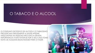 O TABACO E O ALCOOL
O CONSUMO EXCESSIVO DE ALCOOL E O TABAGISMO
PREJUDICAM GRAVEMENTE A SAUDE.APESAR
DISSO,MUITAS AS PESSOAS NÃO DAO A DEVIDA
IMPORTANCIA A ESTE FATOR.SE FOR O SEU CASO,TOME
NOTA DE ALGUMAS BOAS RAZOES PARA O FAZER.
 