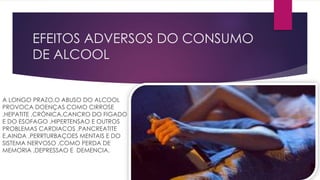 EFEITOS ADVERSOS DO CONSUMO
DE ALCOOL
A LONGO PRAZO,O ABUSO DO ALCOOL
PROVOCA DOENÇAS COMO CIRROSE
,HEPATITE ,CRÓNICA,CANCRO DO FIGADO
E DO ESOFAGO ,HIPERTENSAO E OUTROS
PROBLEMAS CARDIACOS ,PANCREATITE
E,AINDA ,PERRTURBAÇOES MENTAIS E DO
SISTEMA NERVOSO ,COMO PERDA DE
MEMORIA ,DEPRESSAO E DEMENCIA.
 