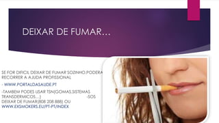 DEIXAR DE FUMAR…
SE FOR DIFICIL DEIXAR DE FUMAR SOZINHO,PODERA
RECORRER A AJUDA PROFISSIONAL
- WWW.PORTALDASAUDE.PT
-TAMBEM PODES USAR TSN(GOMAS,SISTEMAS
TRANSDERMICOS…) -SOS
DEIXAR DE FUMAR(808 208 888) OU
WWW.EXSMOKERS.EU/PT-PT/INDEX
 